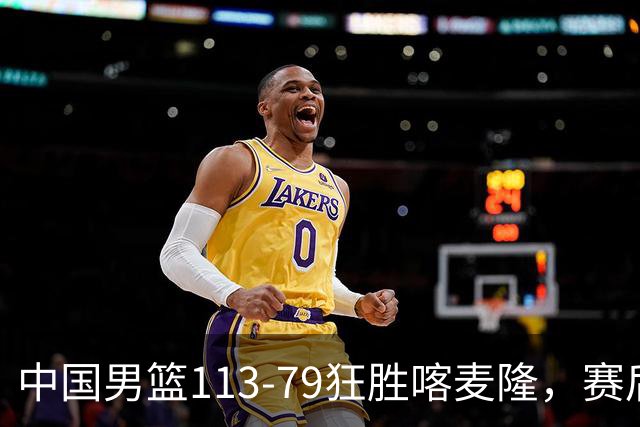 中国男篮113-79狂胜喀麦隆，赛后评分揭晓，廖三宁闪耀，NBA中锋尴尬